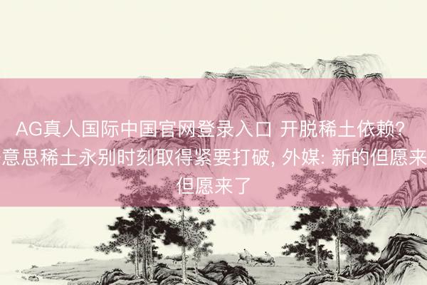 AG真人国际中国官网登录入口 开脱稀土依赖? 好意思稀土永别时刻取得紧要打破， 外媒: 新的但愿来了