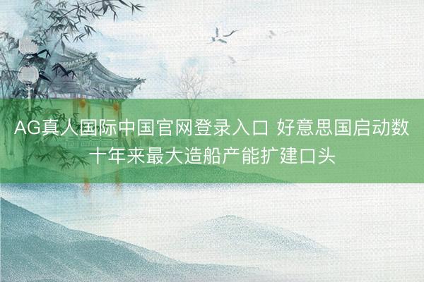 AG真人国际中国官网登录入口 好意思国启动数十年来最大造船产能扩建口头