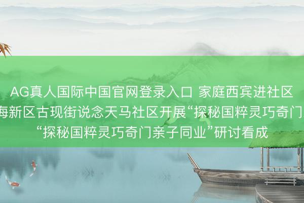 AG真人国际中国官网登录入口 家庭西宾进社区第二期丨烟台黄渤海新区古现街说念天马社区开展“探秘国粹灵巧奇门亲子同业”研讨看成
