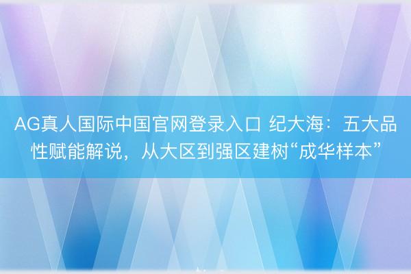 AG真人国际中国官网登录入口 纪大海：五大品性赋能解说，从大区到强区建树“成华样本”