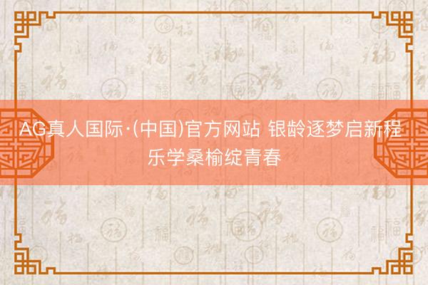AG真人国际·(中国)官方网站 银龄逐梦启新程 乐学桑榆绽青春
