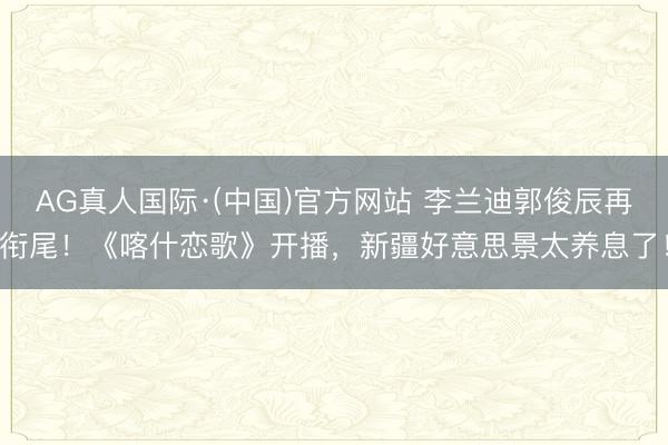 AG真人国际·(中国)官方网站 李兰迪郭俊辰再衔尾！《喀什恋歌》开播，新疆好意思景太养息了！