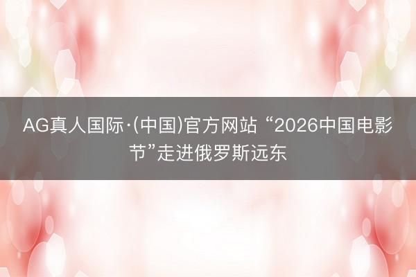 AG真人国际·(中国)官方网站 “2026中国电影节”走进俄罗斯远东