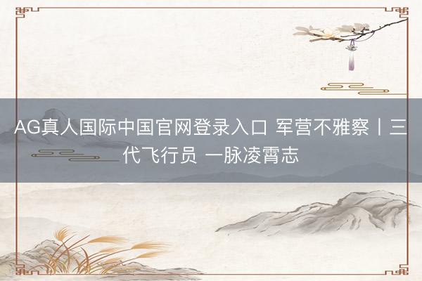 AG真人国际中国官网登录入口 军营不雅察丨三代飞行员 一脉凌霄志