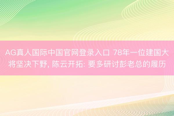 AG真人国际中国官网登录入口 78年一位建国大将坚决下野， 陈云开拓: 要多研讨彭老总的履历