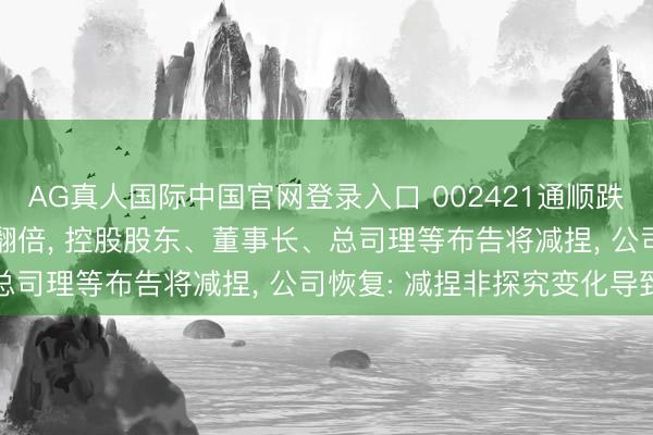 AG真人国际中国官网登录入口 002421通顺跌停! 股价曾不到一个月翻倍, 控股股东、董事长、总司理等布告将减捏, 公司恢复: 减捏非探究变化导致