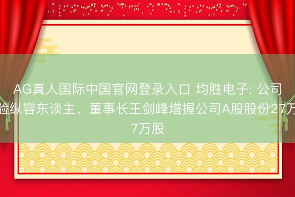 AG真人国际中国官网登录入口 均胜电子: 公司试验纵容东谈主、董事长王剑峰增握公司A股股份27万股
