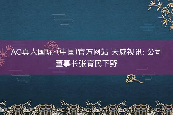 AG真人国际·(中国)官方网站 天威视讯: 公司董事长张育民下野
