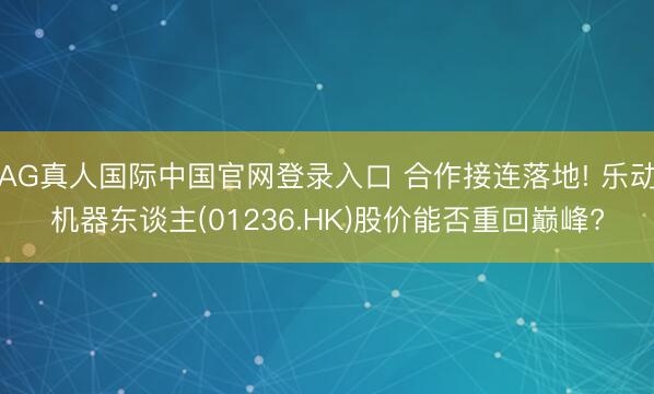 AG真人国际中国官网登录入口 合作接连落地! 乐动机器东谈主(01236.HK)股价能否重回巅峰?