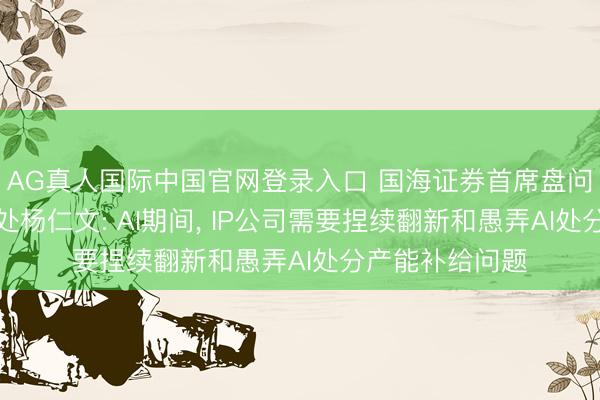AG真人国际中国官网登录入口 国海证券首席盘问官兼盘问所长处杨仁文: AI期间， IP公司需要捏续翻新和愚弄AI处分产能补给问题