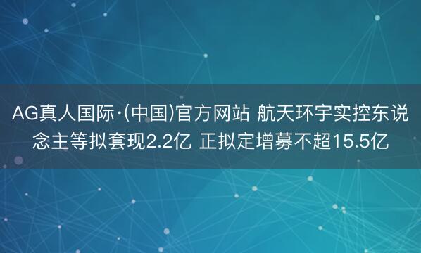 AG真人国际·(中国)官方网站 航天环宇实控东说念主等拟套现2.2亿 正拟定增募不超15.5亿