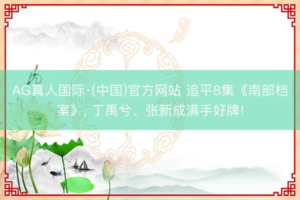 AG真人国际·(中国)官方网站 追平8集《南部档案》, 丁禹兮、张新成满手好牌!