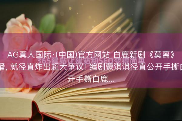AG真人国际·(中国)官方网站 白鹿新剧《莫离》刚开播， 就径直炸出超大争议! 编剧蒙淇淇径直公开手撕白鹿...