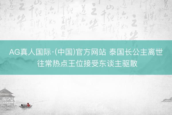 AG真人国际·(中国)官方网站 泰国长公主离世 往常热点王位接受东谈主驱散