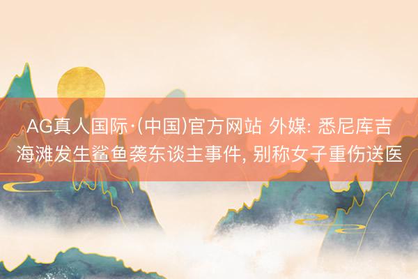 AG真人国际·(中国)官方网站 外媒: 悉尼库吉海滩发生鲨鱼袭东谈主事件， 别称女子重伤送医