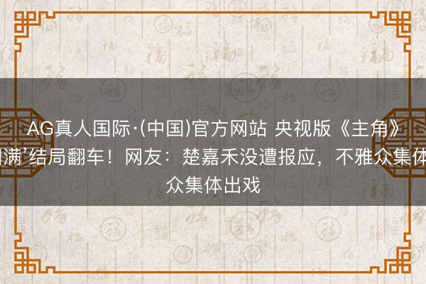 AG真人国际·(中国)官方网站 央视版《主角》‘假圆满’结局翻车！网友：楚嘉禾没遭报应，不雅众集体出戏