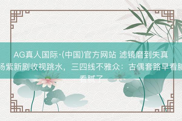 AG真人国际·(中国)官方网站 滤镜磨到失真！杨紫新剧收视跳水，三四线不雅众：古偶套路早看腻了