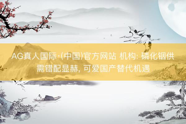 AG真人国际·(中国)官方网站 机构: 磷化铟供需错配显赫, 可爱国产替代机遇