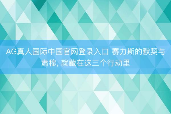 AG真人国际中国官网登录入口 赛力斯的默契与肃穆， 就藏在这三个行动里
