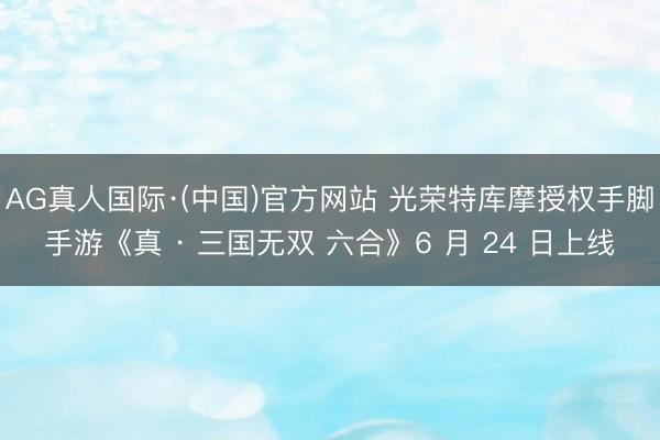 AG真人国际·(中国)官方网站 光荣特库摩授权手脚手游《真 · 三国无双 六合》6 月 24 日上线