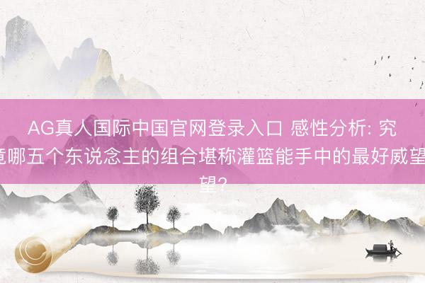 AG真人国际中国官网登录入口 感性分析: 究竟哪五个东说念主的组合堪称灌篮能手中的最好威望?