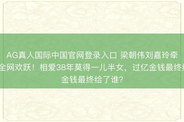 AG真人国际中国官网登录入口 梁朝伟刘嘉玲牵手红毯全网欢跃！相爱38年莫得一儿半女，过亿金钱最终给了谁？