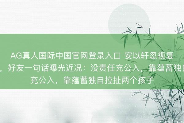 AG真人国际中国官网登录入口 安以轩忽视复出为好友拍MV，好友一句话曝光近况：没责任充公入，靠蕴蓄独自拉扯两个孩子
