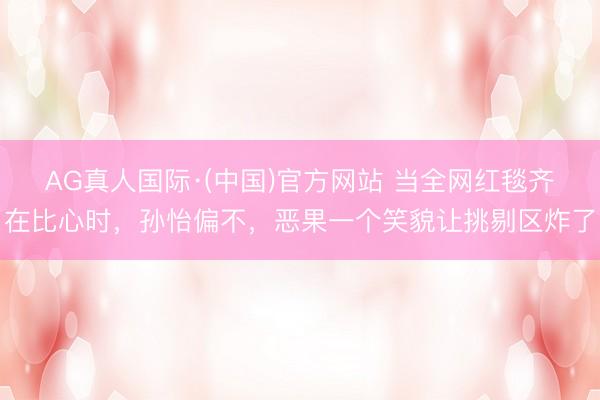 AG真人国际·(中国)官方网站 当全网红毯齐在比心时，孙怡偏不，恶果一个笑貌让挑剔区炸了