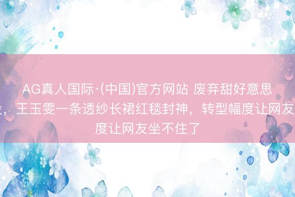 AG真人国际·(中国)官方网站 废弃甜好意思东谈主设，王玉雯一条透纱长裙红毯封神，转型幅度让网友坐不住了