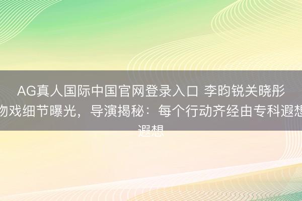 AG真人国际中国官网登录入口 李昀锐关晓彤吻戏细节曝光，导演揭秘：每个行动齐经由专科遐想