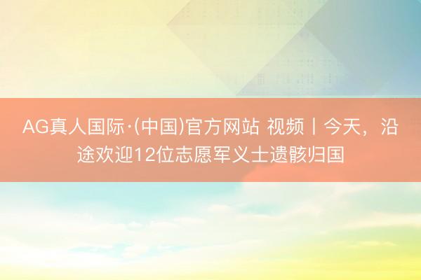 AG真人国际·(中国)官方网站 视频丨今天，沿途欢迎12位志愿军义士遗骸归国