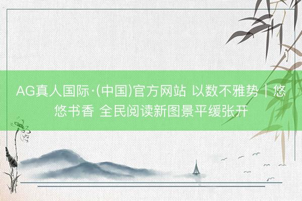 AG真人国际·(中国)官方网站 以数不雅势｜悠悠书香 全民阅读新图景平缓张开