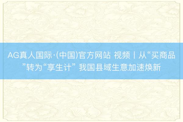 AG真人国际·(中国)官方网站 视频丨从“买商品”转为“享生计” 我国县域生意加速焕新