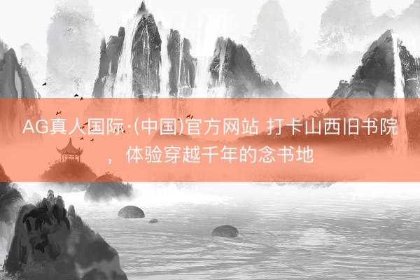 AG真人国际·(中国)官方网站 打卡山西旧书院,体验穿越千年的念书地