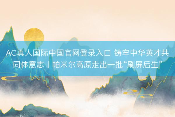 AG真人国际中国官网登录入口 铸牢中华英才共同体意志丨帕米尔高原走出一批“刷屏后生”