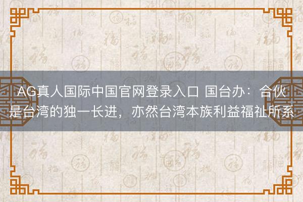 AG真人国际中国官网登录入口 国台办：合伙是台湾的独一长进，亦然台湾本族利益福祉所系