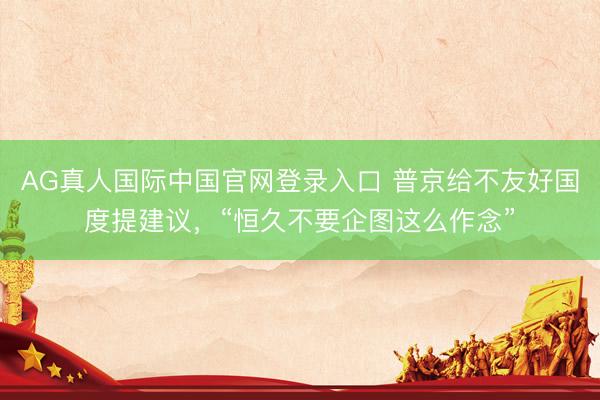 AG真人国际中国官网登录入口 普京给不友好国度提建议，“恒久不要企图这么作念”
