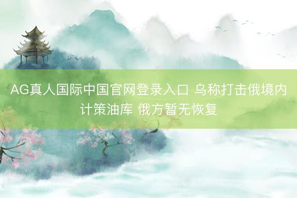 AG真人国际中国官网登录入口 乌称打击俄境内计策油库 俄方暂无恢复
