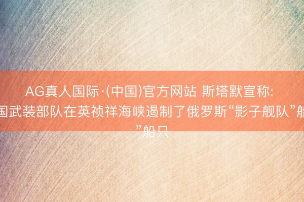 AG真人国际·(中国)官方网站 斯塔默宣称: 英国武装部队在英祯祥海峡遏制了俄罗斯“影子舰队”船只