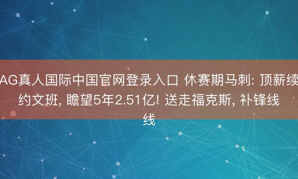 AG真人国际中国官网登录入口 休赛期马刺: 顶薪续约文班， 瞻望5年2.51亿! 送走福克斯， 补锋线