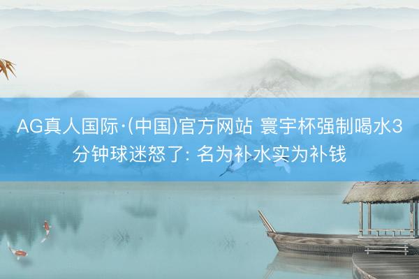 AG真人国际·(中国)官方网站 寰宇杯强制喝水3分钟球迷怒了: 名为补水实为补钱