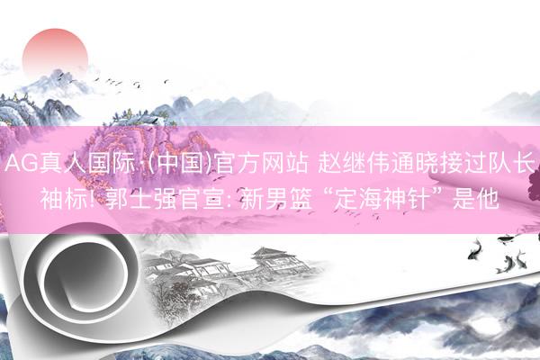 AG真人国际·(中国)官方网站 赵继伟通晓接过队长袖标! 郭士强官宣: 新男篮 “定海神针” 是他