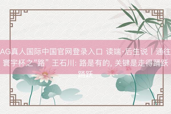AG真人国际中国官网登录入口 读端·后生说丨通往寰宇杯之“路” 王石川: 路是有的， 关键是走得踊跃
