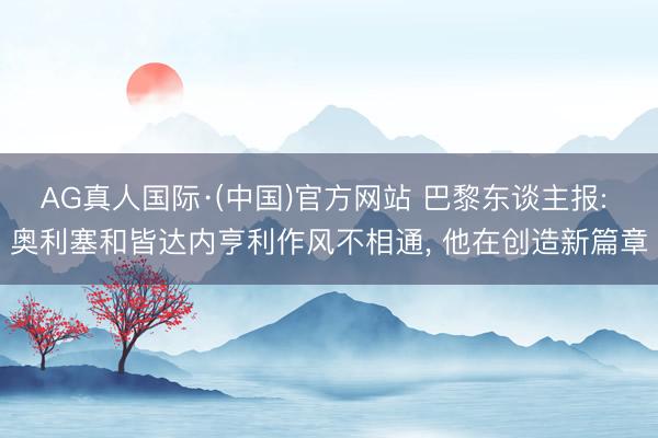 AG真人国际·(中国)官方网站 巴黎东谈主报: 奥利塞和皆达内亨利作风不相通， 他在创造新篇章