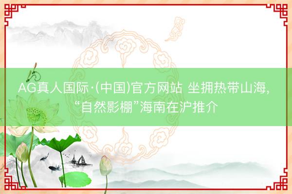 AG真人国际·(中国)官方网站 坐拥热带山海， “自然影棚”海南在沪推介