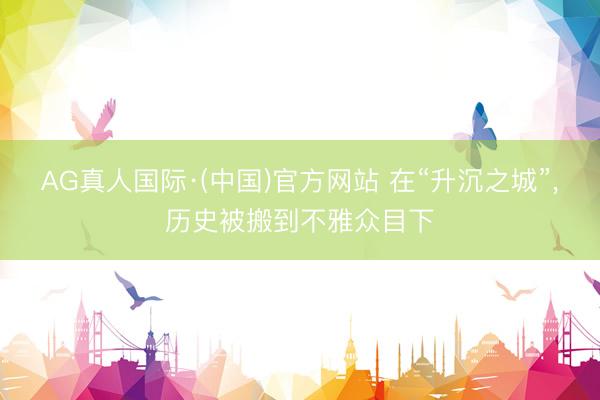AG真人国际·(中国)官方网站 在“升沉之城”,历史被搬到不雅众目下