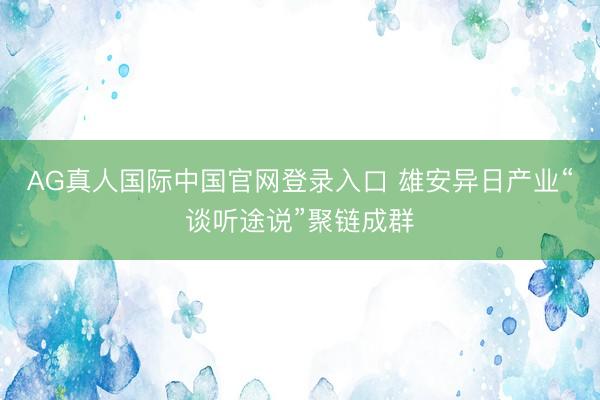 AG真人国际中国官网登录入口 雄安异日产业“谈听途说”聚链成群