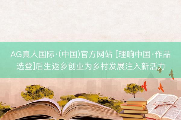 AG真人国际·(中国)官方网站 [理响中国·作品选登]后生返乡创业为乡村发展注入新活力
