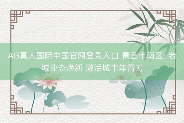 AG真人国际中国官网登录入口 青岛市南区: 老城业态焕新 激活城市年青力