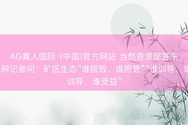 AG真人国际·(中国)官方网站 当然资源部答东谈主民网记者问：矿区生态“谁损毁、谁照管”“谁训导、谁受益”